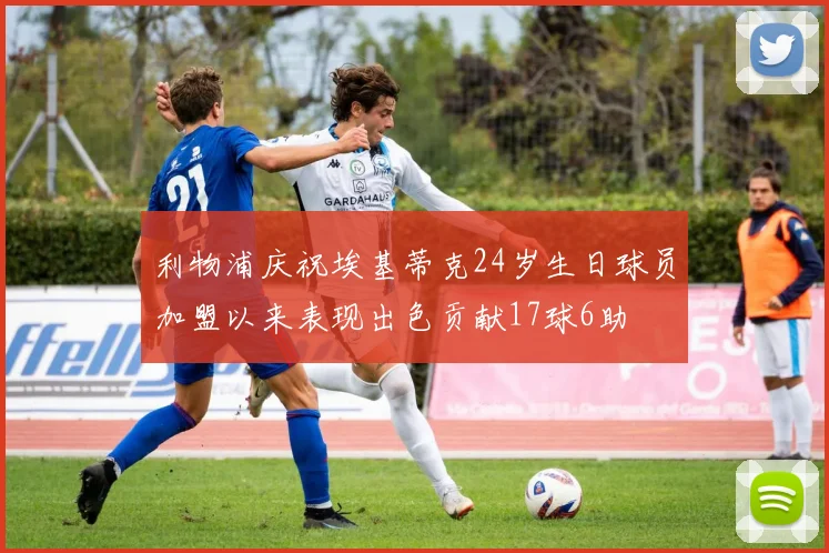 利物浦庆祝埃基蒂克24岁生日球员加盟以来表现出色贡献17球6助