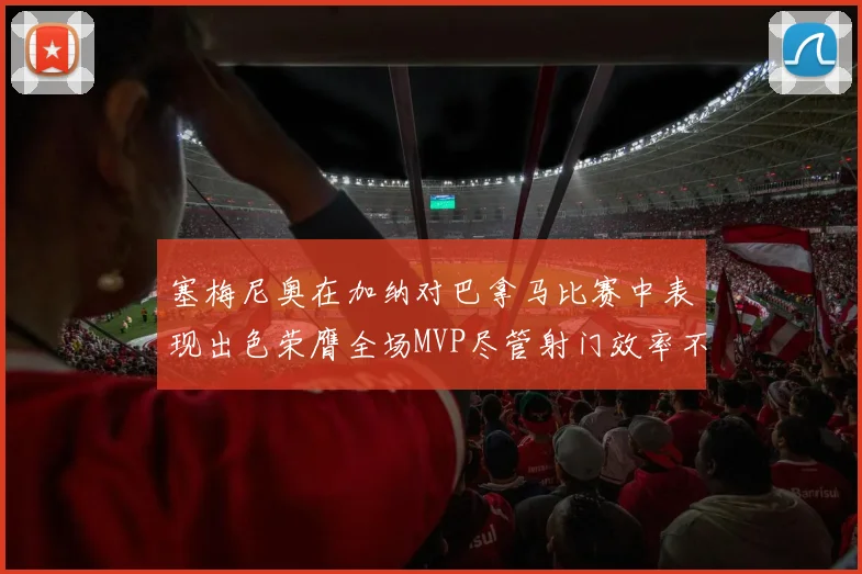 塞梅尼奥在加纳对巴拿马比赛中表现出色荣膺全场MVP尽管射门效率不佳