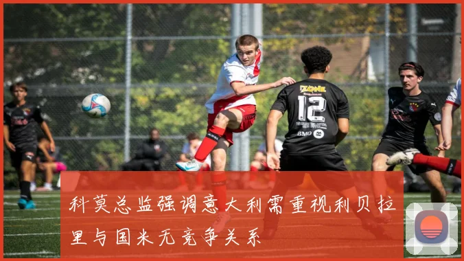 科莫总监强调意大利需重视利贝拉里与国米无竞争关系