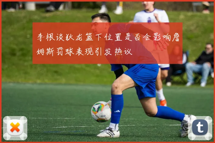 李根谈狄龙篮下位置是否会影响詹姆斯罚球表现引发热议
