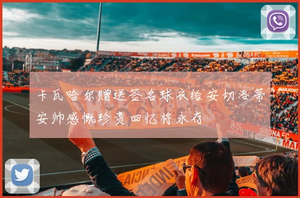 卡瓦哈尔赠送签名球衣给安切洛蒂安帅感慨珍贵回忆将永存