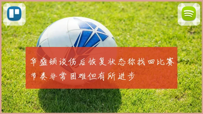 华盛顿谈伤后恢复状态称找回比赛节奏非常困难但有所进步