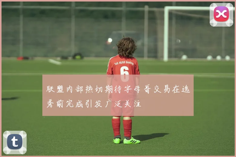 联盟内部热切期待字母哥交易在选秀前完成引发广泛关注