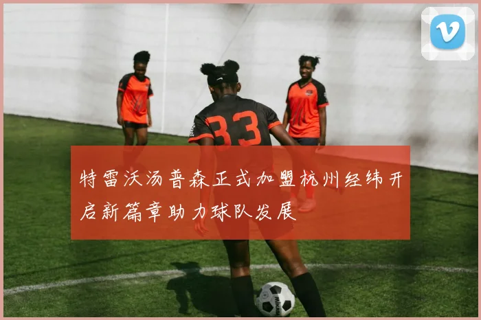 特雷沃汤普森正式加盟杭州经纬开启新篇章助力球队发展