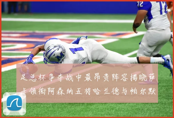 足总杯争夺战中最昂贵阵容揭晓萨卡领衔阿森纳五将哈兰德与帕尔默同在列