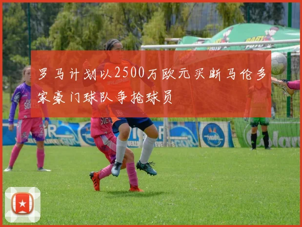罗马计划以2500万欧元买断马伦多家豪门球队争抢球员