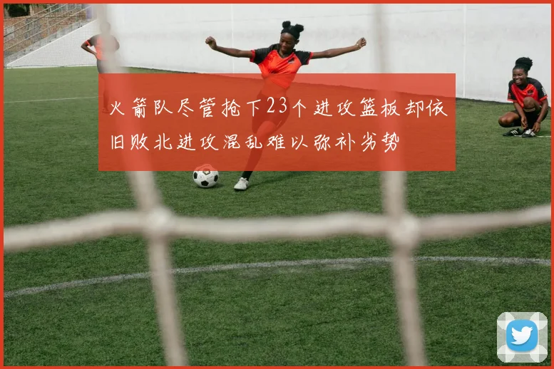 火箭队尽管抢下23个进攻篮板却依旧败北进攻混乱难以弥补劣势