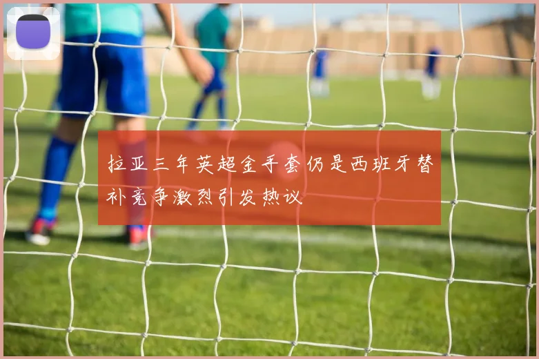 拉亚三年英超金手套仍是西班牙替补竞争激烈引发热议