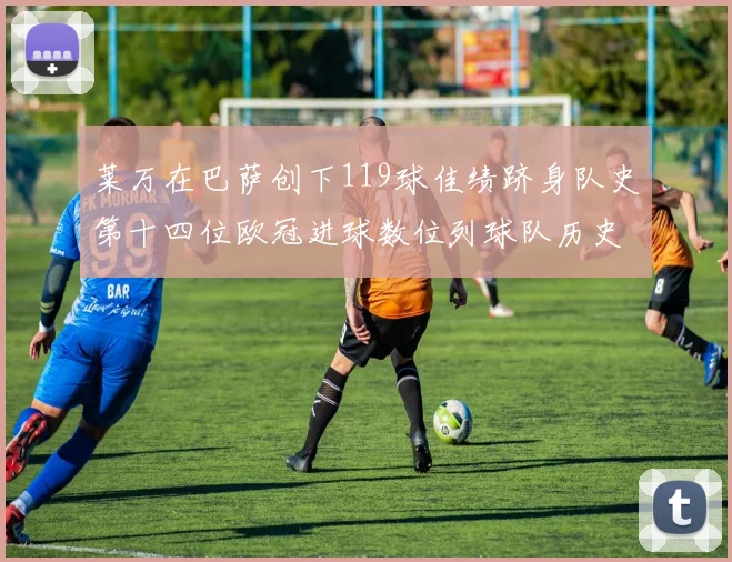 莱万在巴萨创下119球佳绩跻身队史第十四位欧冠进球数位列球队历史第四