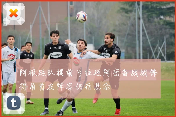 阿根廷队提前飞往迈阿密备战战佛得角首发阵容仍存悬念