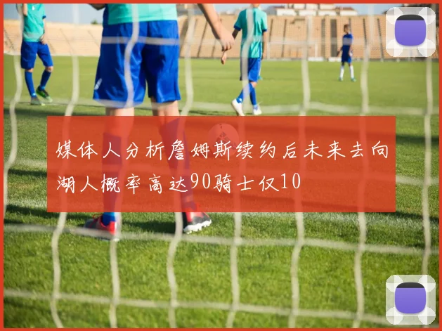 媒体人分析詹姆斯续约后未来去向湖人概率高达90骑士仅10