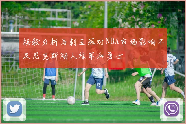 杨毅分析马刺五冠对NBA市场影响不及尼克斯湖人绿军和勇士