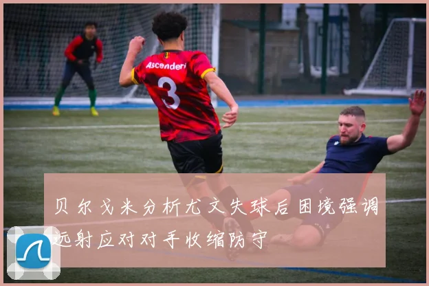 贝尔戈米分析尤文失球后困境强调远射应对对手收缩防守