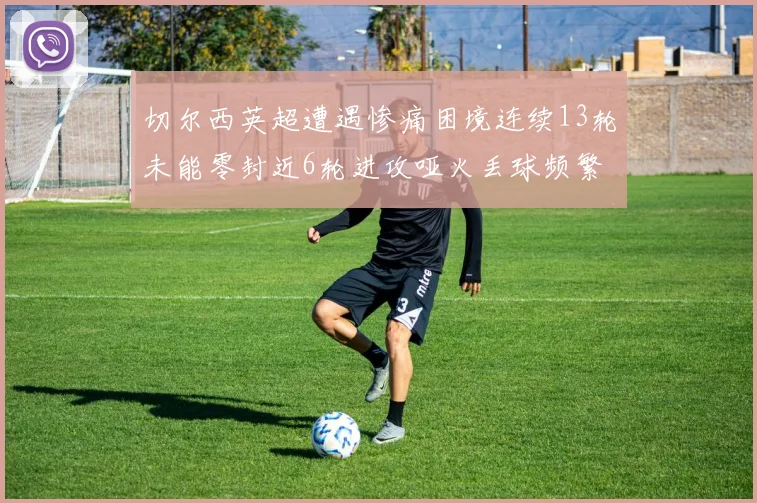 切尔西英超遭遇惨痛困境连续13轮未能零封近6轮进攻哑火丢球频繁