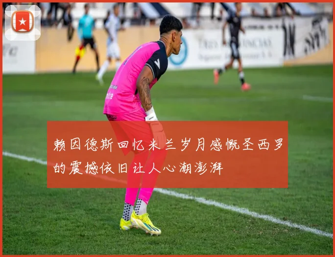赖因德斯回忆米兰岁月感慨圣西罗的震撼依旧让人心潮澎湃