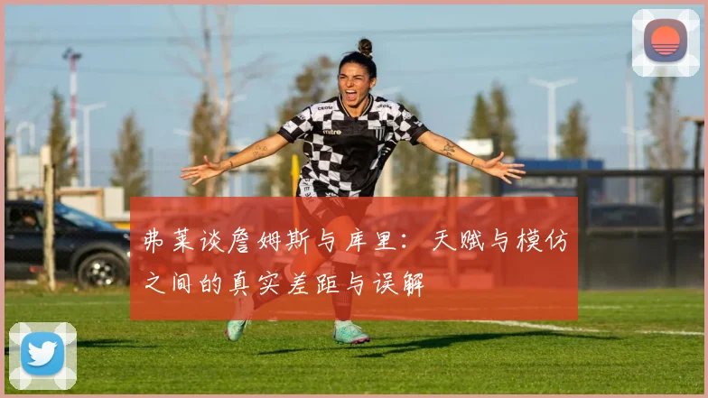 弗莱谈詹姆斯与库里：天赋与模仿之间的真实差距与误解