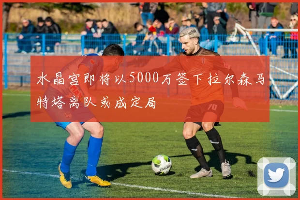 水晶宫即将以5000万签下拉尔森马特塔离队或成定局