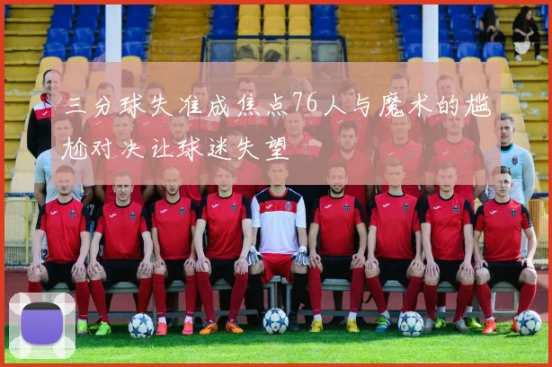 三分球失准成焦点76人与魔术的尴尬对决让球迷失望